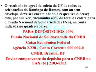 O resultado integral da coleta da CF de todas as celebrações do Domingo de Ramos, com ou sem envelope, deve ser encaminhado à respectiva diocese; esta, por sua vez, encaminha 40% do total da coleta para o Fundo Nacional de Solidariedade (FNS), na conta indicada no quadro abaixo: PARA DEPÓSITO DOS 40% Fundo Nacional de Solidariedade da CNBB Caixa Econômica Federal Agência 2.220 - Conta Corrente 000.009-0 CNBB, Brasília, DF Enviar comprovante do depósito para a CNBB no FAX (61) 2103-8303. 