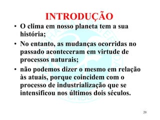 INTRODUÇÃO O clima em nosso planeta tem a sua história; No entanto, as mudanças ocorridas no passado aconteceram em virtude de processos naturais; não podemos dizer o mesmo em relação às atuais, porque coincidem com o processo de industrialização que se intensificou nos últimos dois séculos. 