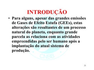 INTRODUÇÃO Para alguns, apesar das grandes emissões de Gases de Efeito Estufa (GEEs), estas alterações são resultantes de um processo natural do planeta, enquanto grande parcela as relaciona com as atividades empreendidas pelo ser humano após a implantação do atual sistema de produção. 