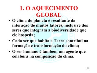 1. O AQUECIMENTO GLOBAL O clima do planeta é resultante da interação de muitos fatores, inclusive dos seres que integram a biodiversidade que ele hospeda; Cada ser que habita a Terra contribui na formação e transformação do clima; O ser humano é também um agente que colabora na composição do clima. 