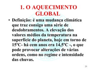 1. O AQUECIMENTO GLOBAL  Definição: é uma mudança climática que traz consigo uma série de desdobramentos. A elevação dos valores médios da temperatura na superfície do planeta, hoje em torno de 15ºC- há cem anos era 14,5ºC -, o que pode provocar alterações de várias ordens, como no regime e intensidade das chuvas. 