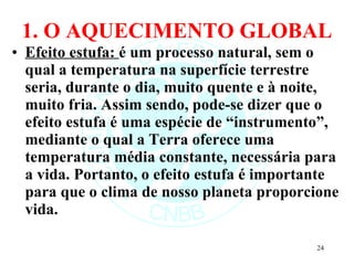 1. O AQUECIMENTO GLOBAL Efeito estufa:  é um processo natural, sem o qual a temperatura na superfície terrestre seria, durante o dia, muito quente e à noite, muito fria. Assim sendo, pode-se dizer que o efeito estufa é uma espécie de “instrumento”, mediante o qual a Terra oferece uma temperatura média constante, necessária para a vida.   Portanto, o efeito estufa é importante para que o clima de nosso planeta proporcione vida.  