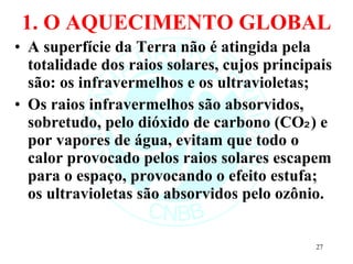 1. O AQUECIMENTO GLOBAL A superfície da Terra não é atingida pela totalidade dos raios solares, cujos principais são: os infravermelhos e os ultravioletas; Os raios infravermelhos são absorvidos, sobretudo, pelo dióxido de carbono (CO₂) e por vapores de água, evitam que todo o calor provocado pelos raios solares escapem para o espaço, provocando o efeito estufa; os ultravioletas são absorvidos pelo ozônio. 