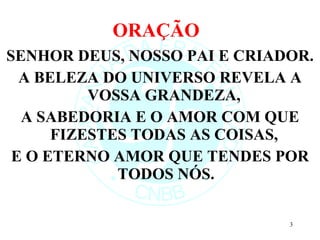 ORAÇÃO  SENHOR DEUS, NOSSO PAI E CRIADOR. A BELEZA DO UNIVERSO REVELA A VOSSA GRANDEZA,  A SABEDORIA E O AMOR COM QUE FIZESTES TODAS AS COISAS,  E O ETERNO AMOR QUE TENDES POR TODOS NÓS. 