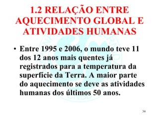 1.2 RELAÇÃO ENTRE AQUECIMENTO GLOBAL E ATIVIDADES HUMANAS Entre 1995 e 2006, o mundo teve 11 dos 12 anos mais quentes já registrados para a temperatura da superfície da Terra. A maior parte do aquecimento se deve as atividades humanas dos últimos 50 anos.  