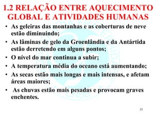 1.2 RELAÇÃO ENTRE AQUECIMENTO GLOBAL E ATIVIDADES HUMANAS As geleiras das montanhas e as coberturas de neve estão diminuindo; As lâminas de gelo da Groenlândia e da Antártida estão derretendo em alguns pontos; O nível do mar continua a subir; A temperatura média do oceano está aumentando; As secas estão mais longas e mais intensas, e afetam áreas maiores; As chuvas estão mais pesadas e provocam graves enchentes.  