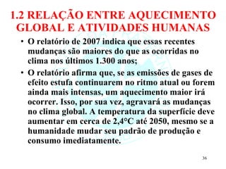 1.2 RELAÇÃO ENTRE AQUECIMENTO GLOBAL E ATIVIDADES HUMANAS O relatório de 2007 indica que essas recentes mudanças são maiores do que as ocorridas no clima nos últimos 1.300 anos; O relatório afirma que, se as emissões de gases de efeito estufa continuarem no ritmo atual ou forem ainda mais intensas, um aquecimento maior irá ocorrer. Isso, por sua vez, agravará as mudanças no clima global. A temperatura da superfície deve aumentar em cerca de 2,4°C até 2050, mesmo se a humanidade mudar seu padrão de produção e consumo imediatamente. 