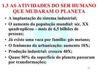 1.3 AS ATIVIDADES DO SER HUMANO QUE MUDARAM O PLANETA A implantação do sistema industrial; O aumento da população mundial: séc. XX quadruplicou – mais de 6,5 bilhões de pessoas; Já existe uma vaca por família: gás metano; O fenômeno da urbanização: aumento 10X; Produção industrial: cresceu 40X; Quase 50% da superfície do planeta passaram por transformações; 