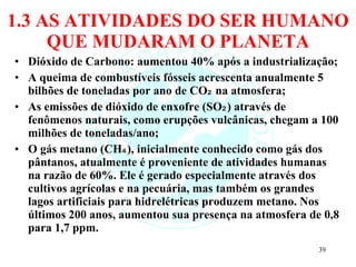 1.3 AS ATIVIDADES DO SER HUMANO QUE MUDARAM O PLANETA Dióxido de Carbono: aumentou 40% após a industrialização; A queima de combustíveis fósseis acrescenta anualmente 5 bilhões de toneladas por ano de CO₂ na atmosfera; As emissões de dióxido de enxofre (SO₂) através de fenômenos naturais, como erupções vulcânicas, chegam a 100 milhões de toneladas/ano; O gás metano (CH₄), inicialmente conhecido como gás dos pântanos, atualmente é proveniente de atividades humanas na razão de 60%. Ele é gerado especialmente através dos cultivos agrícolas e na pecuária, mas também os grandes lagos artificiais para hidrelétricas produzem metano. Nos últimos 200 anos, aumentou sua presença na atmosfera de 0,8 para 1,7 ppm. 