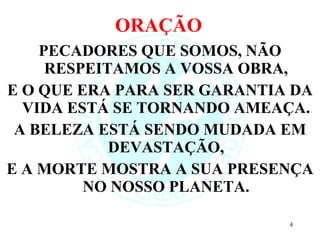 ORAÇÃO  PECADORES QUE SOMOS, NÃO RESPEITAMOS A VOSSA OBRA, E O QUE ERA PARA SER GARANTIA DA VIDA ESTÁ SE TORNANDO AMEAÇA. A BELEZA ESTÁ SENDO MUDADA EM DEVASTAÇÃO, E A MORTE MOSTRA A SUA PRESENÇA NO NOSSO PLANETA. 