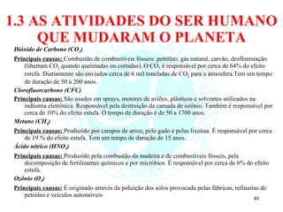 1.3 AS ATIVIDADES DO SER HUMANO QUE MUDARAM O PLANETA Dióxido de Carbono (CO 2 ) Principais causas:  Combustão de combustíveis fósseis: petróleo, gás natural, carvão, desflorestação (libertam CO 2  quando queimadas ou cortadas). O CO 2  é responsável por cerca de 64% do efeito estufa. Diariamente são enviados cerca de 6 mil toneladas de CO 2  para a atmosfera. Tem um tempo de duração de 50 a 200 anos. Clorofluorcarbono (CFC) Principais causas:  São usados em sprays, motores de aviões, plásticos e solventes utilizados na indústria eletrônica. Responsável pela destruição da camada de ozônio. Também é responsável por cerca de 10% do efeito estufa.  O tempo de duração é de 50 a 1700 anos. Metano (CH 4 ) Principais causas:  Produzido por campos de arroz, pelo gado e pelas lixeiras. É responsável por cerca de 19 % do efeito estufa.  Tem um tempo de duração de 15 anos. Ácido nítrico (HNO 3 ) Principais causas:  Produzido pela combustão da madeira e de combustíveis fósseis, pela decomposição de fertilizantes químicos e por micróbios. É responsável por cerca de 6% do efeito estufa. Ozônio (O 3 ) Principais causas:  É originado através da poluição dos solos provocada pelas fábricas, refinarias de petróleo e veículos automóveis 