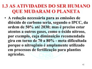 1.3 AS ATIVIDADES DO SER HUMANO QUE MUDARAM O PLANETA A redução necessária para as emissões de dióxido de carbono seria, segundo o IPCC, da ordem de 50% até 2030; mas é preciso estar atentos a outros gases, como o óxido nitroso, por exemplo, cuja diminuição recomendada gira em torno de 70 a 80% - meta dificultada porque o nitrogênio é amplamente utilizado em processos de fertilização para plantios agrícolas. 