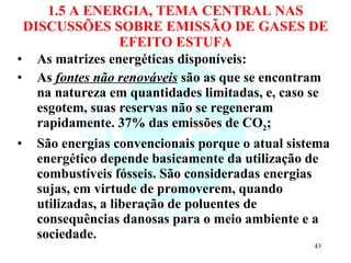 1.5 A ENERGIA, TEMA CENTRAL NAS DISCUSSÕES SOBRE EMISSÃO DE GASES DE EFEITO ESTUFA As matrizes energéticas disponíveis: As  fontes não renováveis  são as que se encontram na natureza em quantidades limitadas, e, caso se esgotem, suas reservas não se regeneram rapidamente. 37% das emissões de CO 2 ; São energias convencionais porque o atual sistema energético depende basicamente da utilização de combustíveis fósseis. São consideradas energias sujas, em virtude de promoverem, quando utilizadas, a liberação de poluentes de consequências danosas para o meio ambiente e a sociedade. 