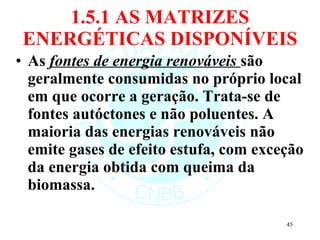 1.5.1 AS MATRIZES ENERGÉTICAS DISPONÍVEIS As  fontes de energia renováveis  são geralmente consumidas no próprio local em que ocorre a geração. Trata-se de fontes autóctones e não poluentes. A maioria das energias renováveis não emite gases de efeito estufa, com exceção da energia obtida com queima da biomassa. 