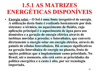 1.5.1 AS MATRIZES ENERGÉTICAS DISPONÍVEIS Energia solar  – O Sol é uma fonte inesgotável de energia. A utilização desta fonte é realizada basicamente por dois sistemas: o térmico, no aquecimento de fluidos, cuja aplicação principal é o aquecimento de água para uso doméstico e a geração de energia elétrica através de turbinas movidas a pressão; o fotovoltaico, que converte diretamente a energia solar em energia elétrica, através de painéis de células fotovoltaicas. Há avanços significativos na geração fotovoltaica de energia no planeta, fruto de opções políticas que a implementam como prioridade. No Brasil, até o momento, não está entre as prioridades da política energética e o custo é alto, por ser tecnologia importada.  