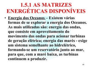 1.5.1 AS MATRIZES ENERGÉTICAS DISPONÍVEIS Energia dos Oceanos  – Existem várias formas de se explorar a energia dos Oceanos. As mais utilizadas são: energia das ondas, que consiste em aproveitamento do movimento das ondas para acionar turbinas de geração elétrica; energia das marés - exige um sistema semelhante ao hidrelétrico, formando-se um reservatório junto ao mar, para que, com a maré baixa, as turbinas continuem a produzir.  