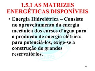 1.5.1 AS MATRIZES ENERGÉTICAS DISPONÍVEIS Energia Hidrelétrica  – Consiste no aproveitamento da energia mecânica dos cursos d’água para a produção de energia elétrica; para potenciá-los, exige-se a construção de grandes reservatórios.  