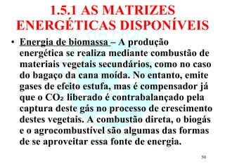 1.5.1 AS MATRIZES ENERGÉTICAS DISPONÍVEIS Energia de biomassa  – A produção energética se realiza mediante combustão de materiais vegetais secundários, como no caso do bagaço da cana moída. No entanto, emite gases de efeito estufa, mas é compensador já que o CO₂ liberado é contrabalançado pela captura deste gás no processo de crescimento destes vegetais. A combustão direta, o biogás e o agrocombustível são algumas das formas de se aproveitar essa fonte de energia. 