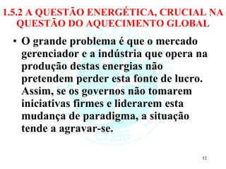 1.5.2 A QUESTÃO ENERGÉTICA, CRUCIAL NA QUESTÃO DO AQUECIMENTO GLOBAL O grande problema é que o mercado gerenciador e a indústria que opera na produção destas energias não pretendem perder esta fonte de lucro. Assim, se os governos não tomarem iniciativas firmes e liderarem esta mudança de paradigma, a situação tende a agravar-se. 