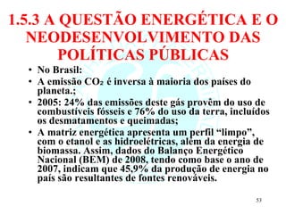 1.5.3 A QUESTÃO ENERGÉTICA E O NEODESENVOLVIMENTO DAS POLÍTICAS PÚBLICAS No Brasil: A emissão CO₂ é inversa à maioria dos países do planeta.; 2005: 24% das emissões deste gás provêm do uso de combustíveis fósseis e 76% do uso da terra, incluídos os desmatamentos e queimadas;  A matriz energética apresenta um perfil “limpo”, com o etanol e as hidroelétricas, além da energia de biomassa. Assim, dados do Balanço Energético Nacional (BEM) de 2008, tendo como base o ano de 2007, indicam que 45,9% da produção de energia no país são resultantes de fontes renováveis. 