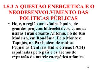 1.5.3 A QUESTÃO ENERGÉTICA E O NEODESENVOLVIMENTO DAS POLÍTICAS PÚBLICAS Hoje, a região amazônica é palco de grandes projetos hidroelétricos, como as usinas Jirau e Santo Antônio, no do Rio Madeira, em Rondônia, Belo Monte e Tapajós, no Pará, além de muitas Pequenas Centrais Hidrelétricas (PCH) espalhadas pelo país e os acenos de expansão da matriz energética atômica.  