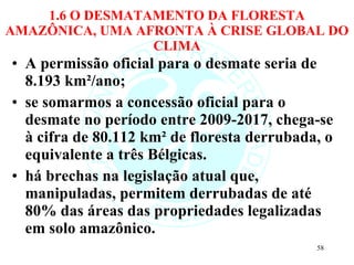 1.6 O DESMATAMENTO DA FLORESTA AMAZÔNICA, UMA AFRONTA À CRISE GLOBAL DO CLIMA A permissão oficial para o desmate seria de 8.193 km²/ano; se somarmos a concessão oficial para o desmate no período entre 2009-2017, chega-se à cifra de 80.112 km² de floresta derrubada, o equivalente a três Bélgicas.  há brechas na legislação atual que, manipuladas, permitem derrubadas de até 80% das áreas das propriedades legalizadas em solo amazônico. 