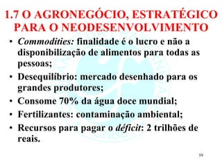1.7 O AGRONEGÓCIO, ESTRATÉGICO PARA O NEODESENVOLVIMENTO Commodities:  finalidade é o lucro e não a disponibilização de alimentos para todas as pessoas; Desequilíbrio: mercado desenhado para os grandes produtores; Consome 70% da água doce mundial; Fertilizantes: contaminação ambiental; Recursos para pagar o  déficit : 2 trilhões de reais. 