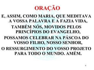 ORAÇÃO E, ASSIM, COMO MARIA, QUE MEDITAVA A VOSSA PALAVRA E A FAZIA VIDA, TAMBÉM NÓS, MOVIDOS PELOS PRINCÍPIOS DO EVANGELHO, POSSAMOS CELEBRAR NA PÁSCOA DO VOSSO FILHO, NOSSO SENHOR, O RESSURGIMENTO DO VOSSO PROJETO PARA TODO O MUNDO. AMÉM. 