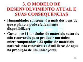 3. O MODELO DE DESENVOLVIMENTO ATUAL E SUAS CONSEQUÊNCIAS Humanidade: consome ¼ a mais dos bens de que o planeta pode efetivamente disponibilizar; Gastam-se 11 toneladas de materiais naturais não renováveis para produzir um único microcomputador e 32 quilos de materiais naturais não renováveis e 8 mil litros de água na produção de um único  jeans . 