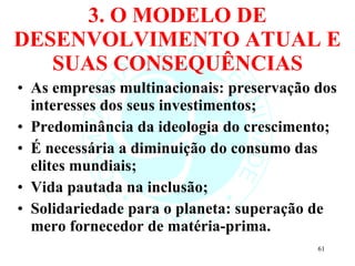 3. O MODELO DE DESENVOLVIMENTO ATUAL E SUAS CONSEQUÊNCIAS As empresas multinacionais: preservação dos interesses dos seus investimentos; Predominância da ideologia do crescimento; É necessária a diminuição do consumo das elites mundiais; Vida pautada na inclusão; Solidariedade para o planeta: superação de mero fornecedor de matéria-prima. 