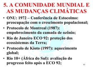 5. A COMUNIDADE MUNDIAL E AS MUDANÇAS CLIMÁTICAS ONU: 1972 – Conferência de Estocolmo: preocupação com o crescimento populacional; Protocolo de Montreal (1987): empobrecimento da camada de ozônio; Rio de Janeiro ECO 92: proteção dos ecossistemas da Terra; Protocolo de Kioto (1997): aquecimento global; Rio 10+ (África do Sul): avaliação do progresso feito após a ECO 92; 