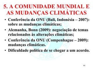 5. A COMUNIDADE MUNDIAL E AS MUDANÇAS CLIMÁTICAS Conferência da ONU (Bali, Indonésia – 2007): sobre as mudanças climáticas; Alemanha, Bonn (2009): negociação de temas relacionados às alterações climáticas; Conferência da ONU (Compenhague – 2009): mudanças climáticas. Dificuldade política de se chegar a um acordo.  