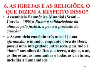 6. AS IGREJAS E AS RELIGIÕES, O QUE DIZEM A RESPEITO DISSO? Assembleia Ecumênica Mundial (Seoul – Coreia – 1990):  Rumo à solidariedade da aliança pela justiça, a paz e a proteção da criação; a Assembleia concluiu três atos: 1) uma  afirmação:  o mundo, enquanto obra de Deus, possui uma integridade intrínseca, pois tudo é “bom” aos olhos de Deus: a terra, a água, o ar, as florestas, as montanhas e todas as criaturas, incluída a humanidade 