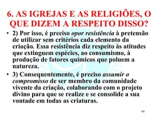 6. AS IGREJAS E AS RELIGIÕES, O QUE DIZEM A RESPEITO DISSO? 2) Por isso, é preciso  opor resistência  à pretensão de utilizar sem critérios cada elemento da criação .  Essa resistência diz respeito às atitudes que extinguem espécies, ao consumismo, à produção de fatores químicos que poluem a natureza.  3) Consequentemente, é preciso  assumir o compromisso  de ser membro da comunidade vivente da criação, colaborando com o projeto divino para que se realize e se consolide a sua vontade em todas as criaturas.  