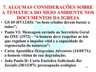 7. ALGUMAS CONSIDERAÇÕES SOBRE A TEMÁTICA DO MEIO AMBIENTE NOS DOCUMENTOS DA IGREJA GS 69 (07/12/65): “os bens criados devem bastar a todos”; Paulo VI: Mensagem enviada ao Secretário Geral da ONU (1972) – “o homem deve respeitar as leis que regulam o impulso vital e a capacidade de regeneração da natureza”; Carta Apostólica  Octogesima Adveniens  (14/05/71): o homem vítima de sua degradação; João Paulo II: Carta Encíclica  Sollicitudo Rei Socialis  (30/12/87): preocupação ecológica 
