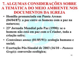 7. ALGUMAS CONSIDERAÇÕES SOBRE A TEMÁTICA DO MEIO AMBIENTE NOS DOCUMENTOS DA IGREJA Homilia pronunciada em Punta Arenas (04/04/87): a paz entre os homens com a paz na natureza; 23ª Jornada Mundial pela Paz (1990): se o homem não está em paz com o Criador, toda a criação sofre; Centesimus annus  (01/05/91): ecologia humana e social; Exortação Pós-Sinodal de 2003 (16/10 –  Pastores Gregis ) : conversão ecológica; 