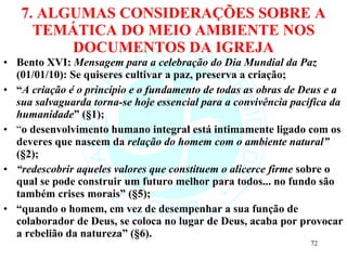 7. ALGUMAS CONSIDERAÇÕES SOBRE A TEMÁTICA DO MEIO AMBIENTE NOS DOCUMENTOS DA IGREJA Bento XVI:  Mensagem para a celebração do Dia Mundial da Paz  (01/01/10): Se quiseres cultivar a paz, preserva a criação; “ A criação é o princípio e o fundamento de todas as obras de Deus e a sua salvaguarda torna-se hoje essencial para a convivência pacífica da humanidade ” (§1); “ o desenvolvimento humano integral está intimamente ligado com os deveres que nascem da  relação do homem com o ambiente natural”  (§2); “ redescobrir aqueles valores que constituem o alicerce firme  sobre o qual se pode construir um futuro melhor para todos... no fundo são também crises morais” (§5); “ quando o homem, em vez de desempenhar a sua função de colaborador de Deus, se coloca no lugar de Deus, acaba por provocar a rebelião da natureza” (§6). 