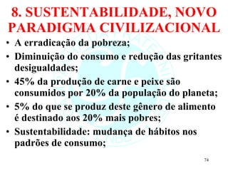 8. SUSTENTABILIDADE, NOVO PARADIGMA CIVILIZACIONAL A erradicação da pobreza; Diminuição do consumo e redução das gritantes desigualdades; 45% da produção de carne e peixe são consumidos por 20% da população do planeta; 5% do que se produz deste gênero de alimento é destinado aos 20% mais pobres; Sustentabilidade: mudança de hábitos nos padrões de consumo; 