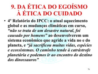 9. DA ÉTICA DO EGOÍSMO À ÉTICA DO CUIDADO 4º Relatório do IPCC: o atual aquecimento global e as mudanças climáticas em curso,  “não se trata de um desastre natural, foi causado por homens”  ao desenvolverem um sistema econômico que agride a vida no e do planeta, e  “já sacrificou muitas vidas, espécies e ecossistemas. O caminho tende à catrástrofe planetária e podemos ir ao encontro do destino dos dinossauros” 