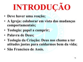 INTRODUÇÃO Deve haver uma reação; A Igreja: colaborar em vista das mudanças comportamentais; Teologia: papel a cumprir; Palavra de Deus; Teologia da Criação: Deus nos chama a ter atitudes justas para cuidarmos bem da vida; São Francisco de Assis. 
