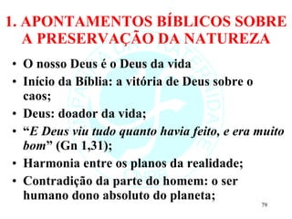 1. APONTAMENTOS BÍBLICOS SOBRE A PRESERVAÇÃO DA NATUREZA O nosso Deus é o Deus da vida Início da Bíblia: a vitória de Deus sobre o caos; Deus: doador da vida; “ E Deus viu tudo quanto havia feito, e era muito bom ” (Gn 1,31); Harmonia entre os planos da realidade; Contradição da parte do homem: o ser humano dono absoluto do planeta; 