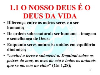 1.1 O NOSSO DEUS É O DEUS DA VIDA Diferença entre os outros seres e o ser humano; De ordem sobrenatural: ser humano – imagem e semelhança de Deus; Enquanto seres naturais: unidos em equilíbrio dinâmico; “ enchei a terra e submetei-a. Dominai sobre os peixes do mar, as aves do céu e todos os animais que se movem no chão ” (Gn 1,28); 