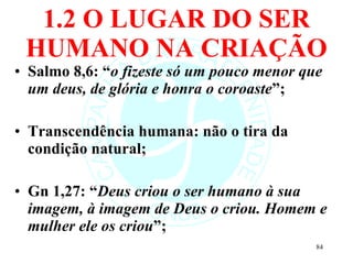 1.2 O LUGAR DO SER HUMANO NA CRIAÇÃO Salmo 8,6: “ o fizeste só um pouco menor que um deus, de glória e honra o coroaste ”; Transcendência humana: não o tira da condição natural; Gn 1,27: “ Deus criou o ser humano à sua imagem, à imagem de Deus o criou. Homem e mulher ele os criou ”;  