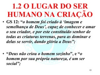 1.2 O LUGAR DO SER HUMANO NA CRIAÇÃO GS 12: “ o homem foi criado à ‘imagem e semelhança de Deus’, capaz de conhecer e amar o seu criador, e por este constituído senhor de todas as criaturas terrenas, para as dominar e delas se servir, dando glória a Deus”; “ Deus não criou o homem sozinho ”, e “ o homem por sua própria natureza, é um ser social”; 