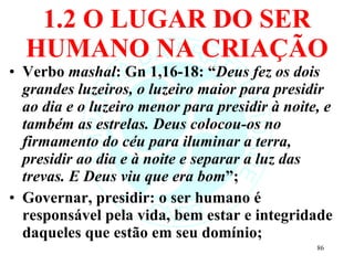 1.2 O LUGAR DO SER HUMANO NA CRIAÇÃO Verbo  mashal : Gn 1,16-18: “ Deus fez os dois grandes luzeiros, o luzeiro maior para presidir ao dia e o luzeiro menor para presidir à noite, e também as estrelas. Deus colocou-os no firmamento do céu para iluminar a terra, presidir ao dia e à noite e separar a luz das trevas. E Deus viu que era bom ”; Governar, presidir: o ser humano é responsável pela vida, bem estar e integridade daqueles que estão em seu domínio; 