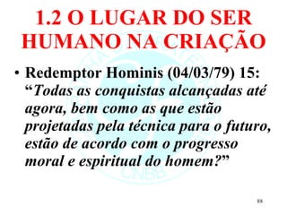 1.2 O LUGAR DO SER HUMANO NA CRIAÇÃO Redemptor Hominis (04/03/79) 15: “ Todas as conquistas alcançadas até agora, bem como as que estão projetadas pela técnica para o futuro, estão de acordo com o progresso moral e espiritual do homem? ” 