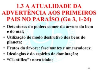 1.3 A ATUALIDADE DA ADVERTÊNCIA AOS PRIMEIROS PAIS NO PARAÍSO (Gn 3, 1-24) Detentores do poder: comer da árvore do bem e do mal; Utilização de modo destrutivo dos bens do planeta; Frutos da árvore: fascinantes e ameaçadores; Ideologias e do espírito de dominação; “ Científico”: novo ídolo; 