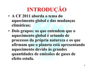 INTRODUÇÃO A CF 2011 aborda o tema do aquecimento global e das mudanças climáticas; Dois grupos: os que entendem que o aquecimento global é oriundo de processos da própria natureza e os que afirmam que o planeta está apresentando aquecimento devido às grandes quantidades de emissões de gases de efeito estufa. 