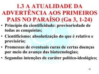 1.3 A ATUALIDADE DA ADVERTÊNCIA AOS PRIMEIROS PAIS NO PARAÍSO (Gn 3, 1-24) Princípio da cientificidade: provisoriedade de todas as conquistas; Cientificismo: absolutização do que é relativo e provisório; Promessas de eventuais curas de certas doenças por meio do avanço das biotecnologias; Segundas intenções de caráter  político-ideológico; 