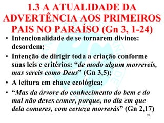 1.3 A ATUALIDADE DA ADVERTÊNCIA AOS PRIMEIROS PAIS NO PARAÍSO (Gn 3, 1-24) Intencionalidade de se tornarem divinos: desordem; Intenção de dirigir toda a criação conforme suas leis e critérios: “ de modo algum morrereis, mas sereis como Deus ” (Gn 3,5); A leitura em chave ecológica; “ Mas da árvore do conhecimento do bem e do mal não deves comer, porque, no dia em que dela comeres, com certeza morrerás ” (Gn 2,17) 